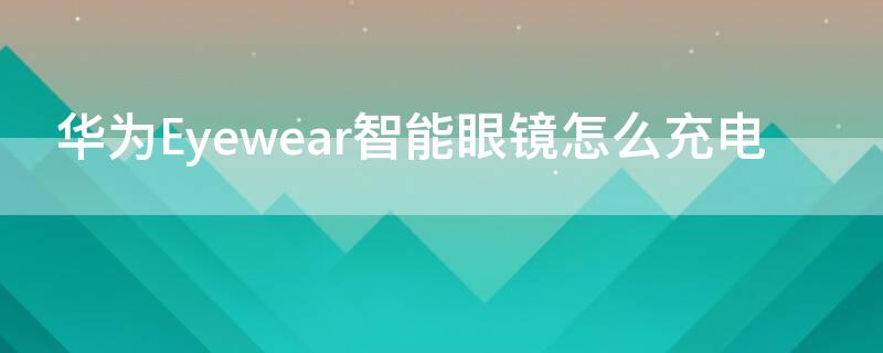 华为Eyewear智能眼镜怎么充电（华为智能眼镜充电）