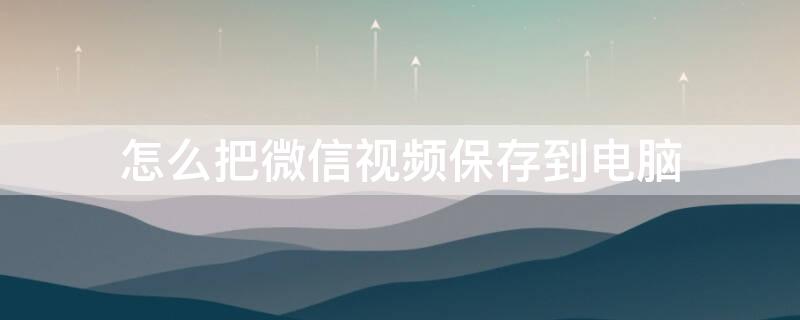 怎么把微信视频保存到电脑（怎么把微信视频保存到电脑打不开）