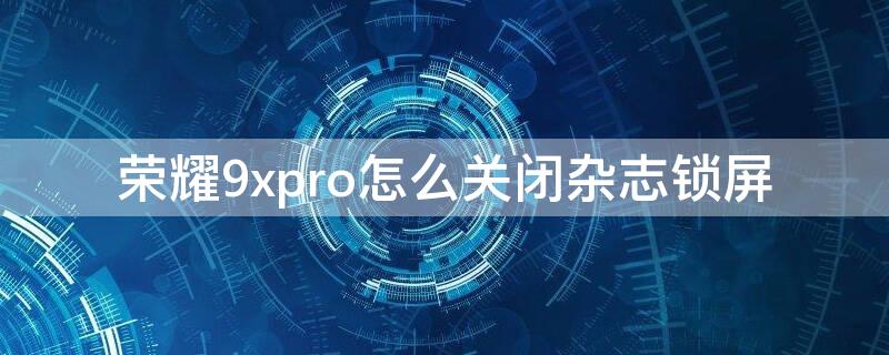 荣耀9xpro怎么关闭杂志锁屏 华为荣耀9x怎么关闭杂志锁屏