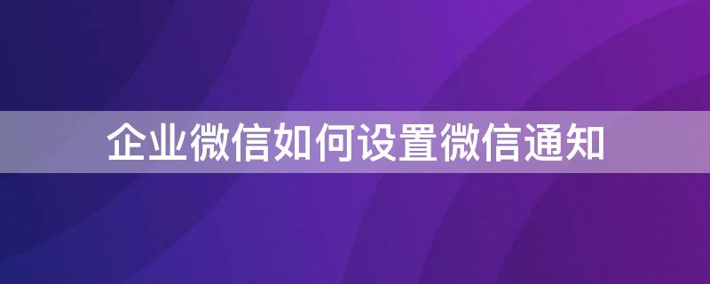 企业微信如何设置微信通知（企业微信如何设置微信通知显示内容）