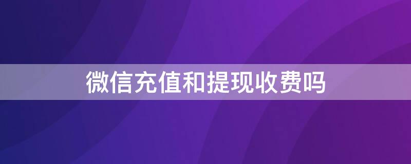 微信充值和提现收费吗 微信充值和提现收费吗?