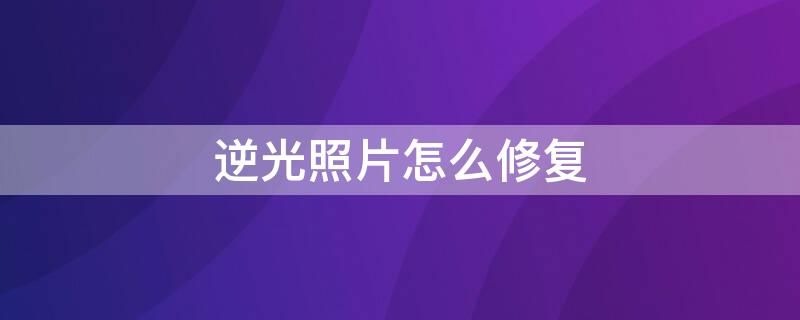 逆光照片怎么修复 逆光照片怎么修复好