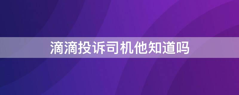 滴滴投诉司机他知道吗（滴滴投诉司机他知道吗）