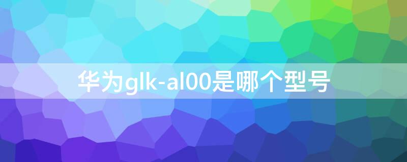 华为glk-al00是哪个型号 华为GLK-AL00是什么型号