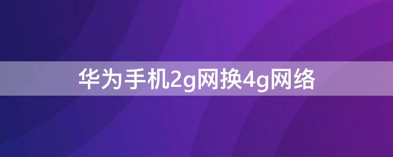 华为手机2g网换4g网络（华为手机2g网络怎么换成4g网络）