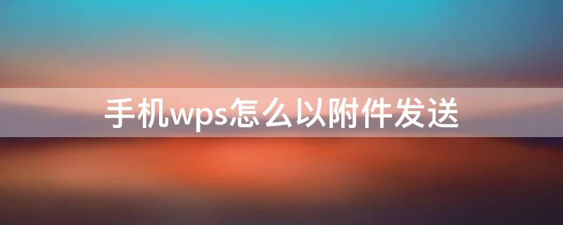 手机wps怎么以附件发送 手机wps怎么以附件发送到邮箱