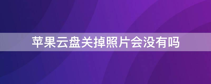 iPhone云盘关掉照片会没有吗 苹果云盘关掉照片会没有吗