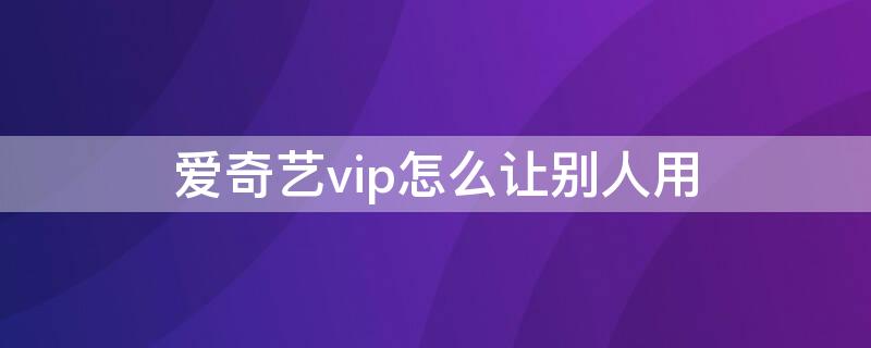 爱奇艺vip怎么让别人用（爱奇艺vip怎么让别人用二维码）