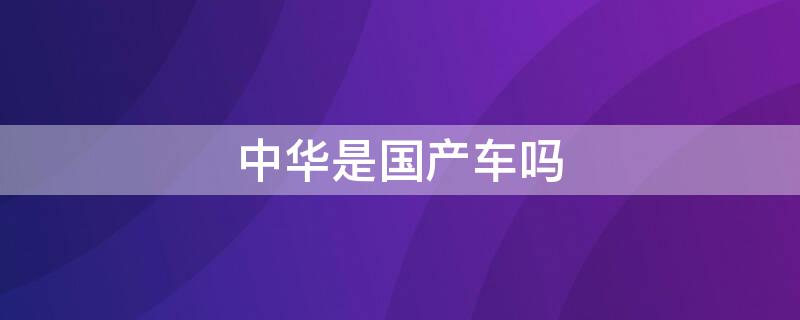 中华是国产车吗 中华是国产车吗还是进口