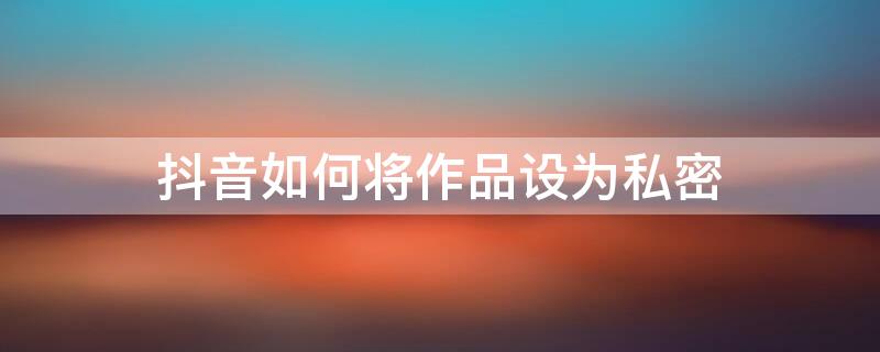 抖音如何将作品设为私密 抖音如何将作品设为私密状态