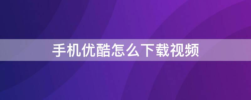 手机优酷怎么下载视频（手机优酷怎么下载视频到本地优盘）