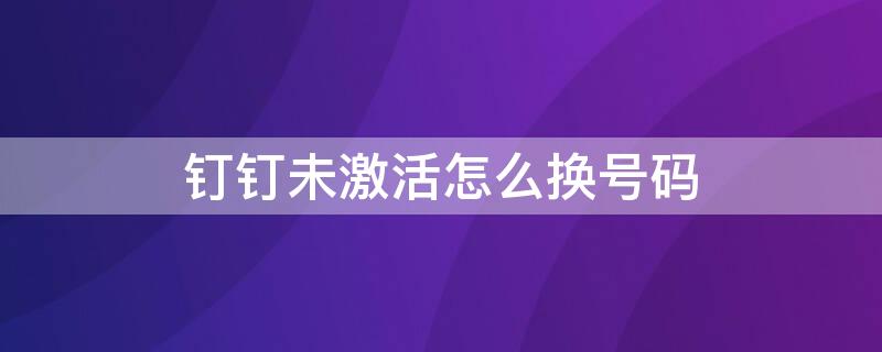 钉钉未激活怎么换号码（钉钉未激活怎么换号码绑定）