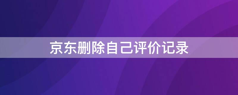 京东删除自己评价记录 京东删除自己评价记录怎么恢复