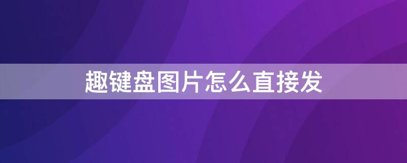 趣键盘图片怎么直接发 怎么用趣键盘给图片加上文字