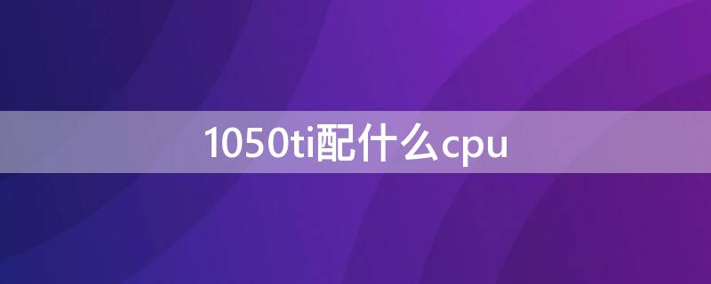 1050ti配什么cpu（1050ti配什么cpu最好）