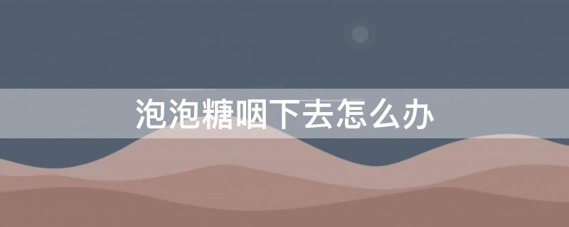 泡泡糖咽下去怎么办 儿童不小心把泡泡糖咽下去怎么办