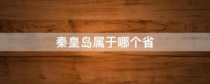 秦皇岛属于哪个省 秦皇岛属于哪个省哪个市哪个区