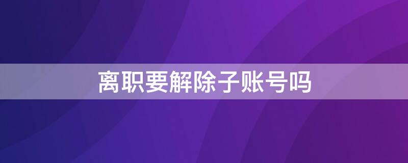 离职要解除子账号吗 子账号离职员工没有解绑