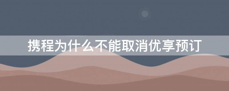 携程为什么不能取消优享预订（携程的优享预定可以取消吗?）