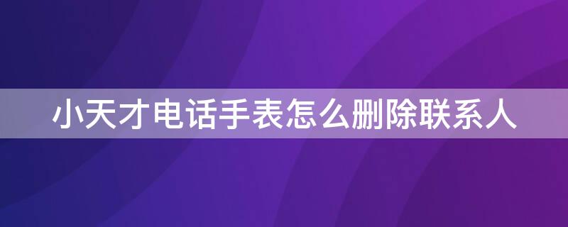 小天才电话手表怎么删除联系人 小天才电话手表怎么删除联系人长号