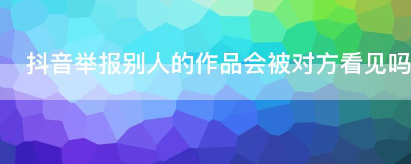 抖音举报别人的作品会被对方看见吗（抖音举报别人的作品会被对方看见吗怎么办）