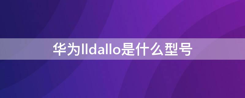 华为lldallo是什么型号（华为LLD是什么型号）