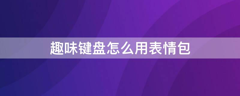 趣味键盘怎么用表情包 趣味键盘怎么用表情包打出来