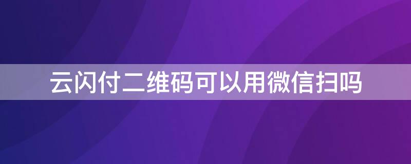 云闪付二维码可以用微信扫吗（云闪付不可以扫微信二维码支付吗）