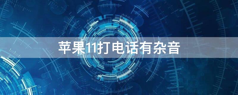 iPhone11打电话有杂音 iphone11打电话有杂音微信电话没问题