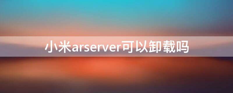 小米arserver可以卸载吗（小米手机arserver有什么用）