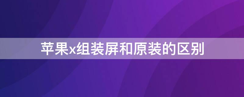 iPhonex组装屏和原装的区别 iphonexs组装屏幕和原装的区别