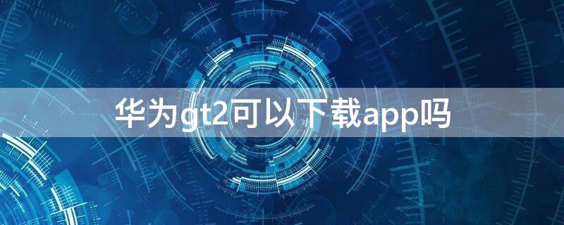 华为gt2可以下载app吗 华为gt2能不能下载app