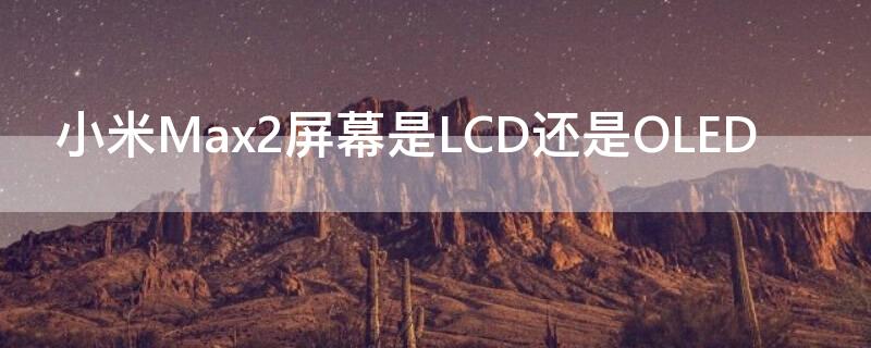 小米Max2屏幕是LCD还是OLED（小米Max1屏幕是LCD还是OLED）