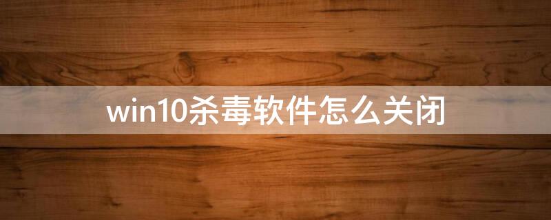 win10杀毒软件怎么关闭（win10杀毒软件关闭不了）