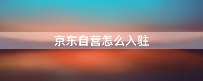 京东自营怎么入驻 京东自营怎么入驻大客户平台