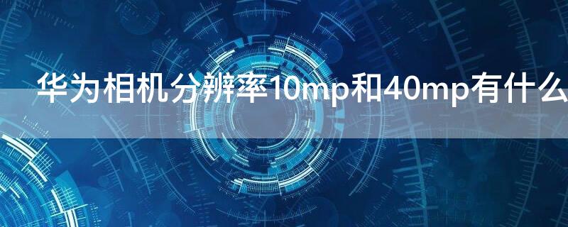 华为相机分辨率10mp和40mp有什么区别 华为相机40mp和10mp 有什么区别