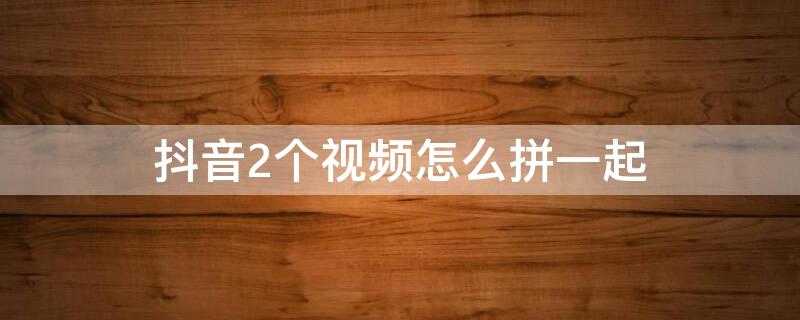 抖音2个视频怎么拼一起 抖音2个视频怎么拼一起前后播放