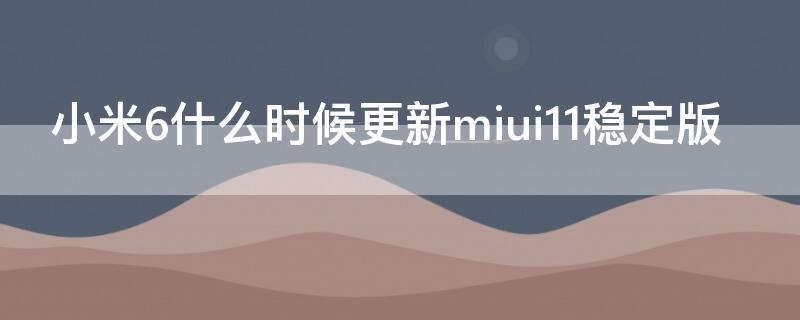 小米6什么时候更新miui11稳定版 小米6什么时候更新miui12稳定版