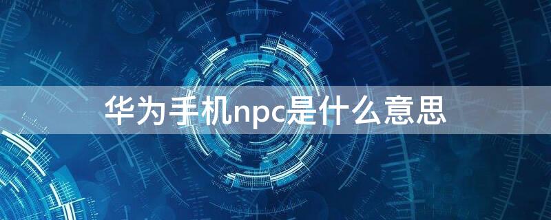 华为手机npc是什么意思（华为NPC是什么）