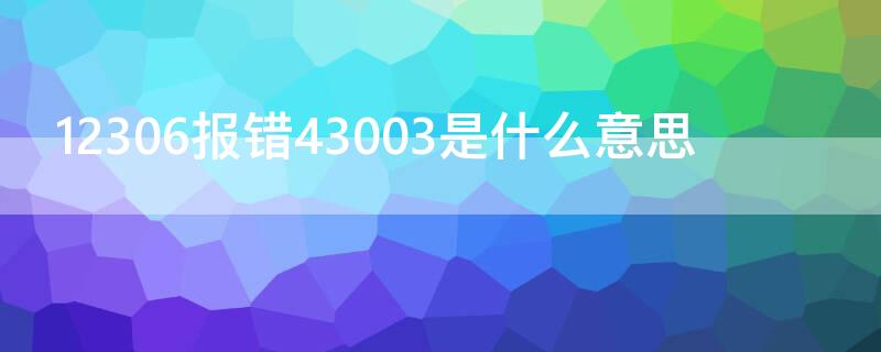 12306报错43003是什么意思（12306错误43003是什么意思）