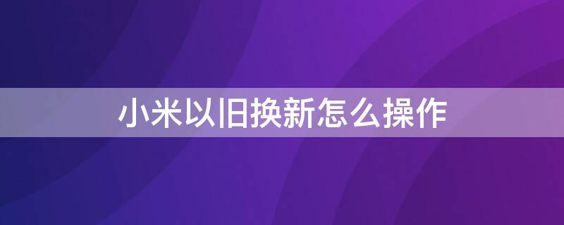 小米以旧换新怎么操作 小米的以旧换新怎么操作