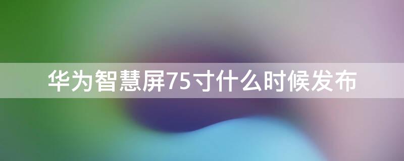 华为智慧屏75寸什么时候发布（华为智慧屏75寸什么时候发布新款）