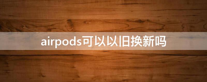 airpods可以以旧换新吗（airpods能以旧换新）