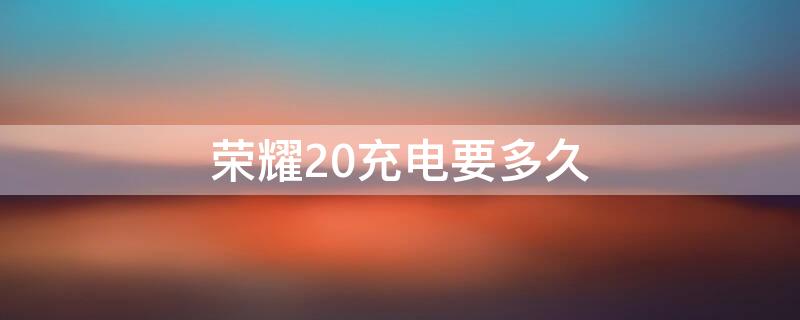 荣耀20充电要多久 荣耀20充电多久充满