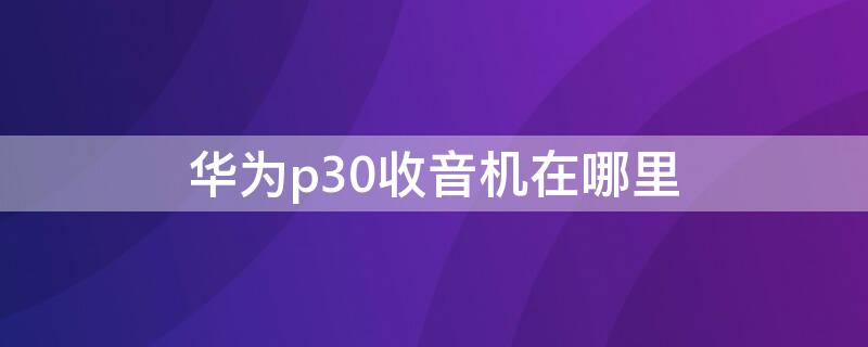 华为p30收音机在哪里 华为p30收音孔在哪里