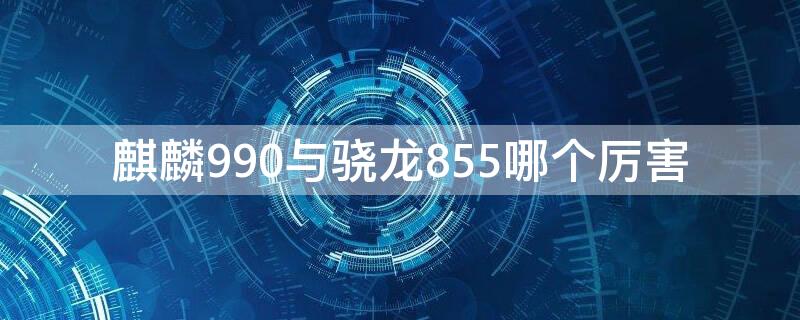 麒麟990与骁龙855哪个厉害（麒麟990和骁龙855哪一个更好）