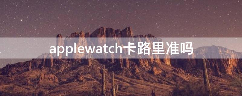 applewatch卡路里准吗 apple watch 卡路里准吗