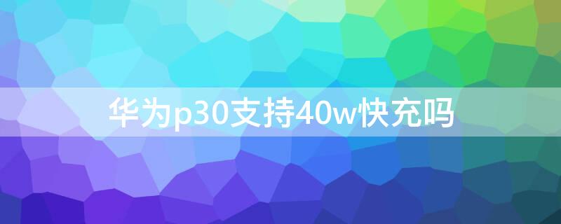 华为p30支持40w快充吗 华为p30可以用40w的充电器吗