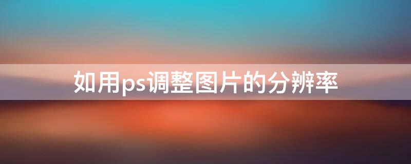 如用ps调整图片的分辨率（在ps中如何调整图片的分辨率）