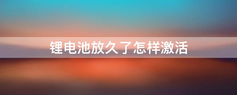 锂电池放久了怎样激活 锂电池放久了怎样激活充电